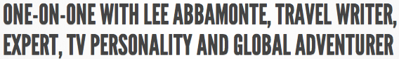 ONE-ON-ONE WITH LEE ABBAMONTE, TRAVEL WRITER, EXPERT, TV PERSONALITY AND GLOBAL ADVENTURER